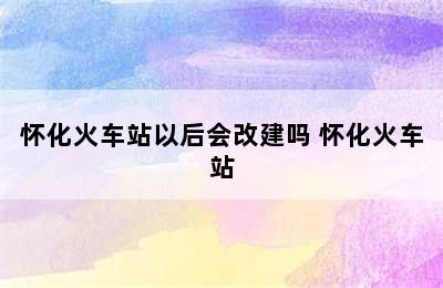 怀化火车站以后会改建吗 怀化火车站